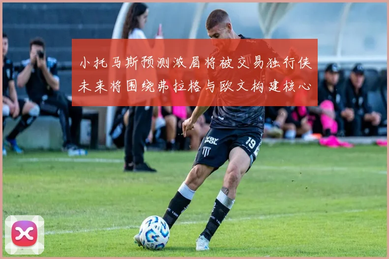 小托马斯预测浓眉将被交易独行侠未来将围绕弗拉格与欧文构建核心阵容