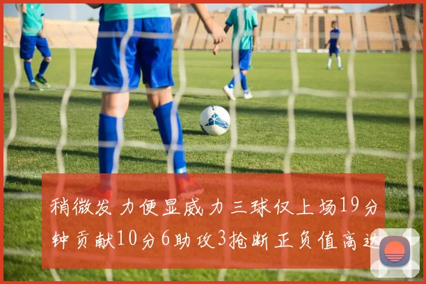 稍微发力便显威力三球仅上场19分钟贡献10分6助攻3抢断正负值高达22