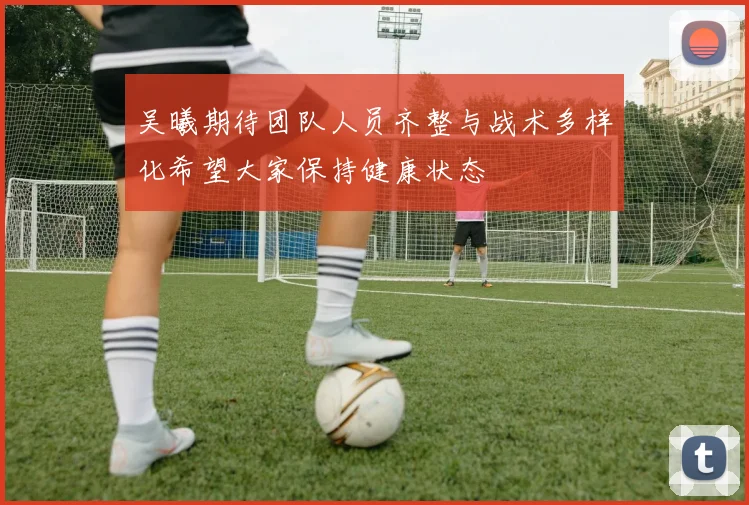吴曦期待团队人员齐整与战术多样化希望大家保持健康状态