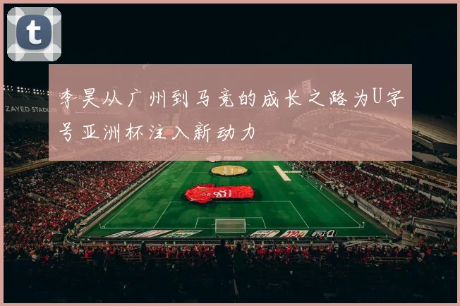 李昊从广州到马竞的成长之路为U字号亚洲杯注入新动力