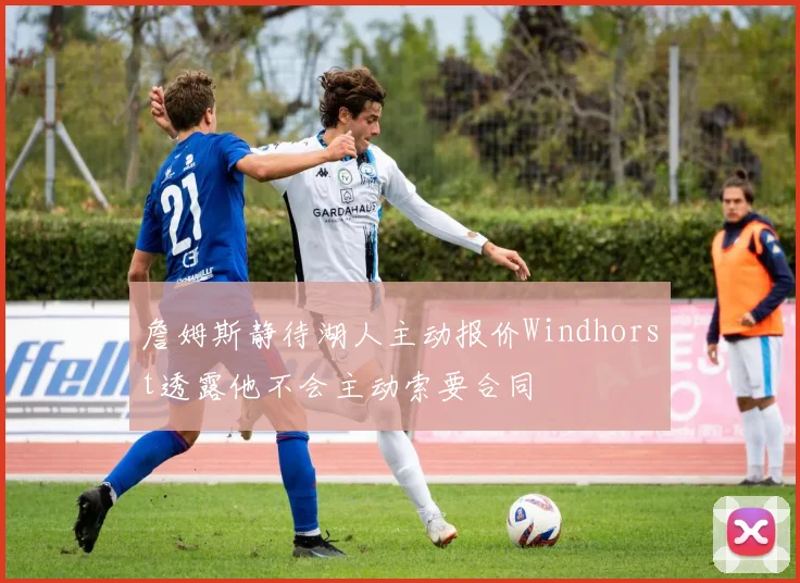 詹姆斯静待湖人主动报价Windhorst透露他不会主动索要合同