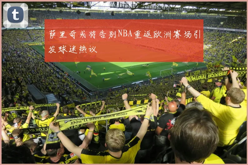 萨里奇或将告别NBA重返欧洲赛场引发球迷热议