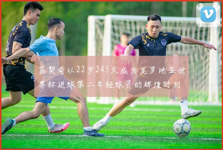 苏契奇以22岁245天成为克罗地亚世界杯进球第二年轻球员的辉煌时刻