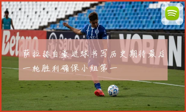 萨拉赫自豪进球书写历史期待最后一轮胜利确保小组第一