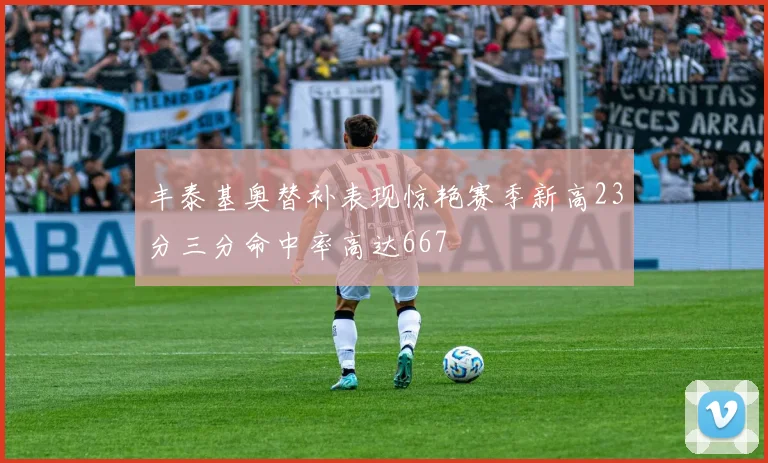 丰泰基奥替补表现惊艳赛季新高23分三分命中率高达667
