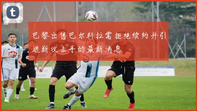 巴黎出售巴尔科拉需拒绝续约并引进新攻击手的最新消息