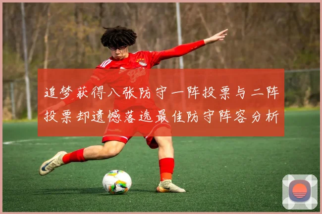 追梦获得八张防守一阵投票与二阵投票却遗憾落选最佳防守阵容分析
