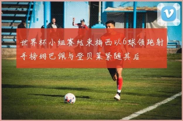 世界杯小组赛结束梅西以6球领跑射手榜姆巴佩与登贝莱紧随其后