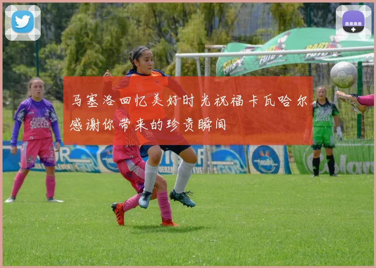 马塞洛回忆美好时光祝福卡瓦哈尔感谢你带来的珍贵瞬间