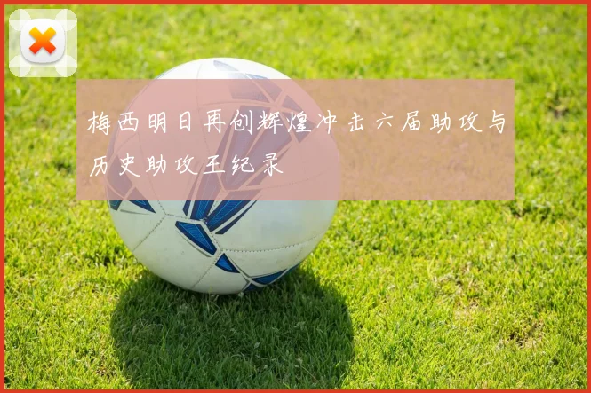 梅西明日再创辉煌冲击六届助攻与历史助攻王纪录
