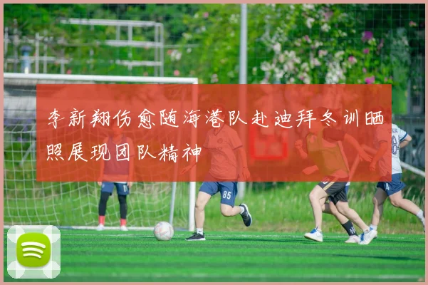 李新翔伤愈随海港队赴迪拜冬训晒照展现团队精神