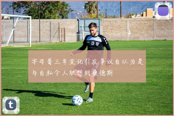 字母哥三年变化引发争议自以为是与自私令人联想到桑德斯