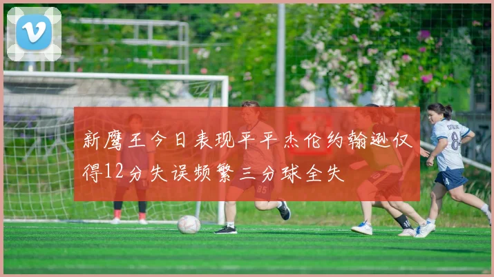 新鹰王今日表现平平杰伦约翰逊仅得12分失误频繁三分球全失