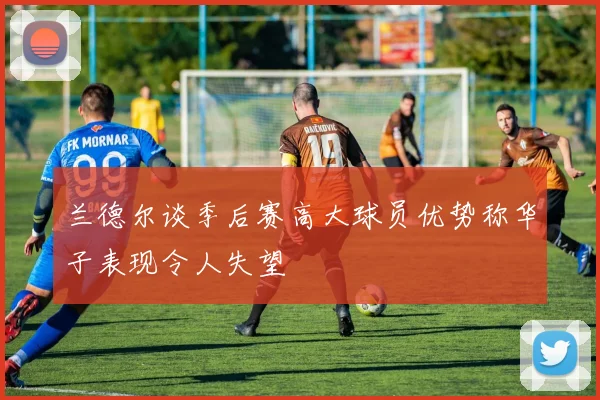 兰德尔谈季后赛高大球员优势称华子表现令人失望