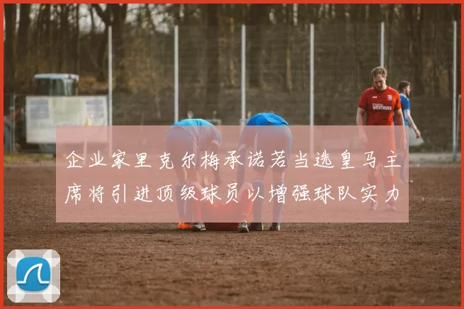 企业家里克尔梅承诺若当选皇马主席将引进顶级球员以增强球队实力