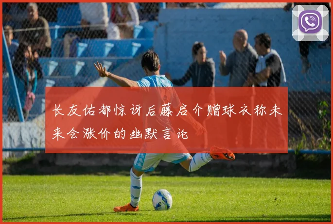 长友佑都惊讶后藤启介赠球衣称未来会涨价的幽默言论