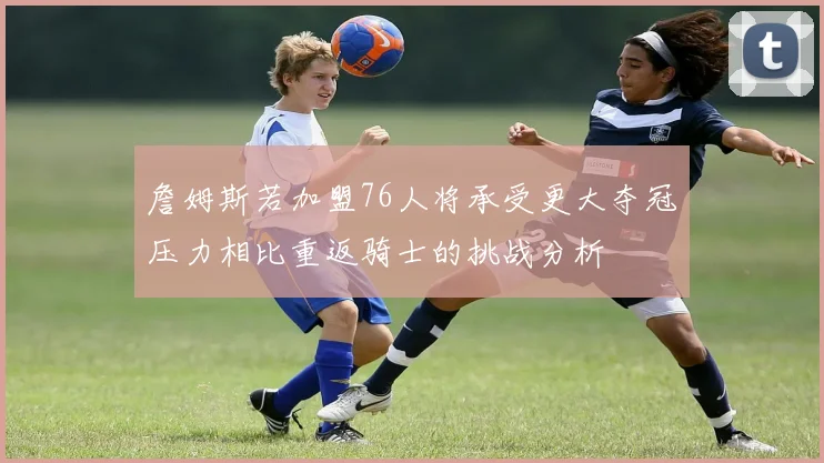 詹姆斯若加盟76人将承受更大夺冠压力相比重返骑士的挑战分析