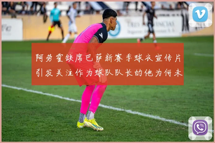 阿劳霍缺席巴萨新赛季球衣宣传片引发关注作为球队队长的他为何未现身