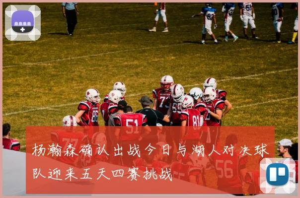 杨瀚森确认出战今日与湖人对决球队迎来五天四赛挑战
