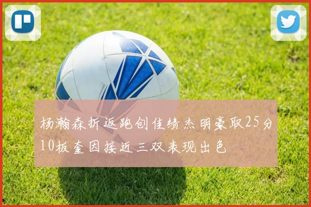 杨瀚森折返跑创佳绩杰明豪取25分10板奎因接近三双表现出色