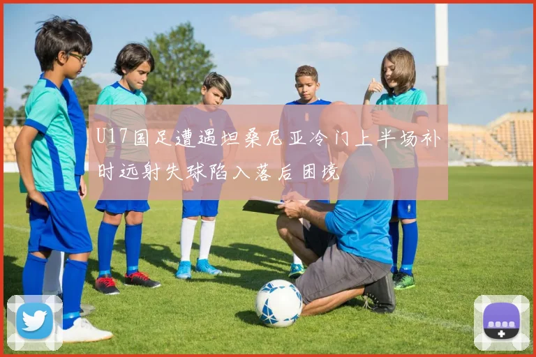 U17国足遭遇坦桑尼亚冷门上半场补时远射失球陷入落后困境
