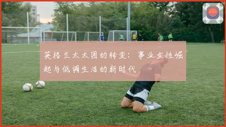 英格兰太太团的转变：事业女性崛起与低调生活的新时代