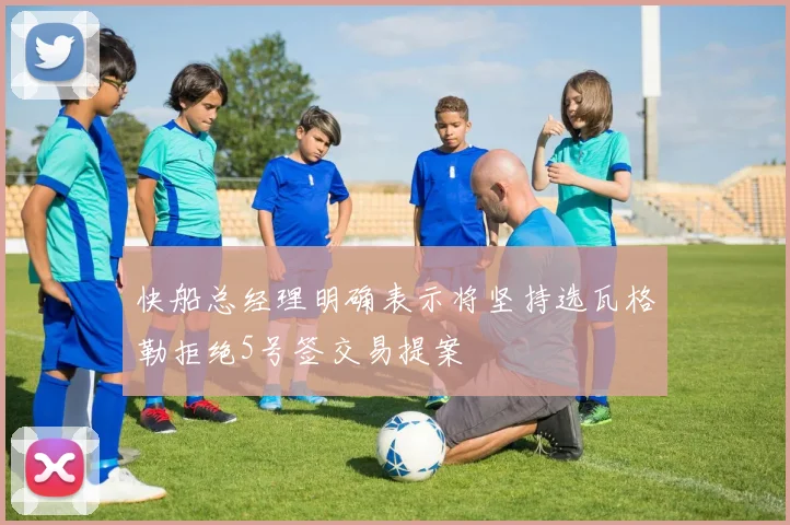 快船总经理明确表示将坚持选瓦格勒拒绝5号签交易提案